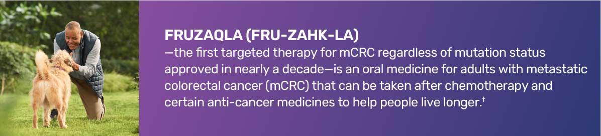 FRUZAQLA (FRU-ZAHK- LA)-the first targeted therapy for mCRC regardless of mutation status approved in nearly a decade-is an oral medicine for adults with metastatic colorectal cancer (mCRC) that can be taken after chemotherapy and certain anti-cancer medicines to help people live longer.*